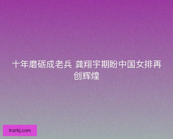 十年磨砺成老兵 龚翔宇期盼中国女排再创辉煌