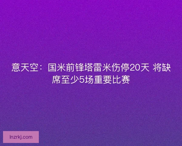 意天空：国米前锋塔雷米伤停20天 将缺席至少5场重要比赛