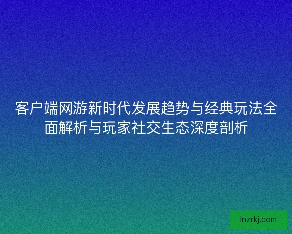 客户端网游新时代发展趋势与经典玩法全面解析与玩家社交生态深度剖析