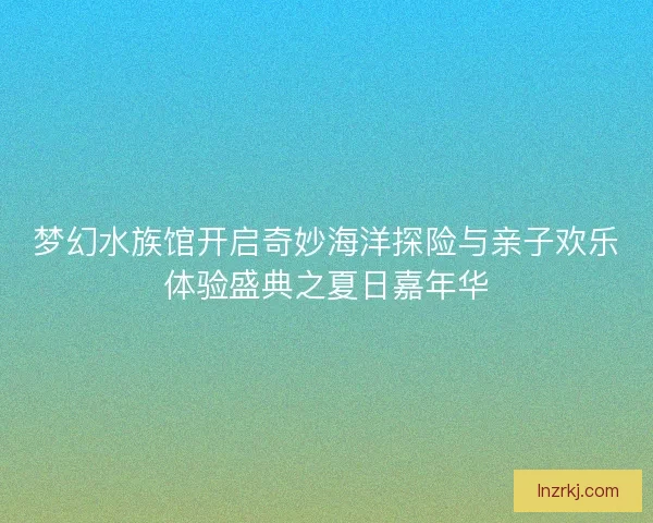 梦幻水族馆开启奇妙海洋探险与亲子欢乐体验盛典之夏日嘉年华