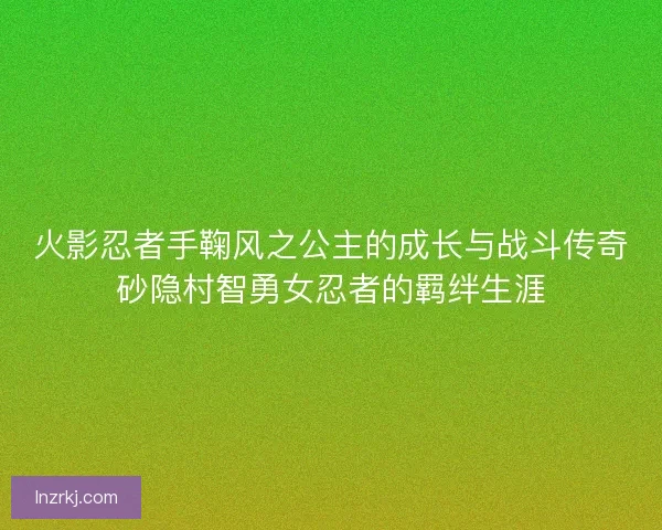 火影忍者手鞠风之公主的成长与战斗传奇砂隐村智勇女忍者的羁绊生涯