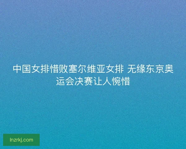 中国女排惜败塞尔维亚女排 无缘东京奥运会决赛让人惋惜