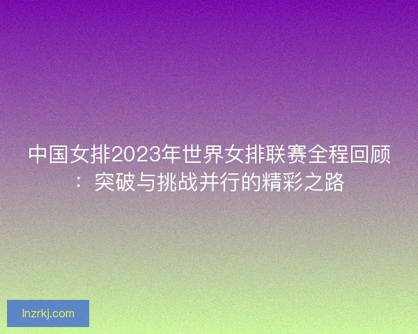 中国女排2023年世界女排联赛全程回顾：突破与挑战并行的精彩之路