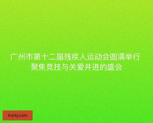 广州市第十二届残疾人运动会圆满举行 聚焦竞技与关爱并进的盛会 广州市第十二届残疾人运动会圆满举行 聚焦竞技与关爱并进的盛会