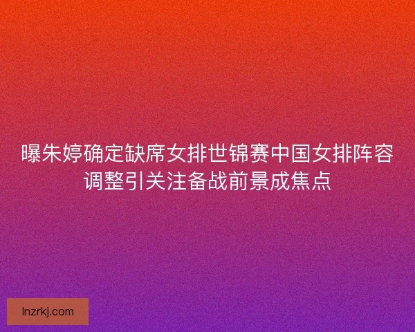 曝朱婷确定缺席女排世锦赛中国女排阵容调整引关注备战前景成焦点