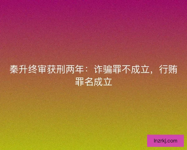 秦升终审获刑两年：诈骗罪不成立，行贿罪名成立