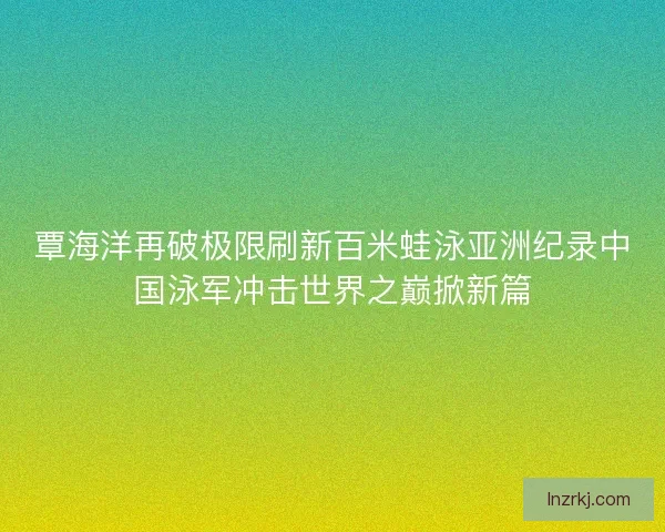 覃海洋再破极限刷新百米蛙泳亚洲纪录中国泳军冲击世界之巅掀新篇