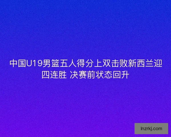 中国U19男篮五人得分上双击败新西兰迎四连胜 决赛前状态回升
