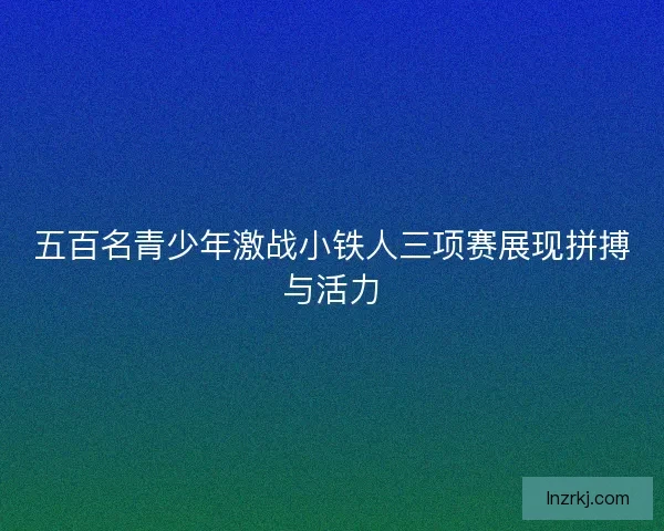 五百名青少年激战小铁人三项赛展现拼搏与活力 五百名青少年激战小铁人三项赛展现拼搏与活力