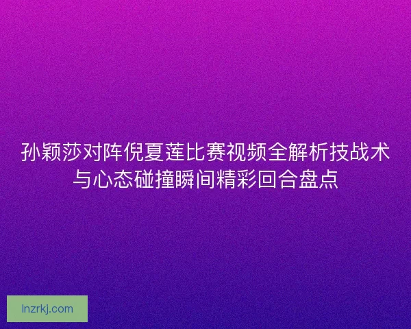 孙颖莎对阵倪夏莲比赛视频全解析技战术与心态碰撞瞬间精彩回合盘点