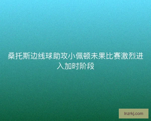 桑托斯边线球助攻小佩顿未果比赛激烈进入加时阶段