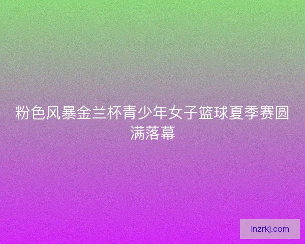粉色风暴金兰杯青少年女子篮球夏季赛圆满落幕 粉色风暴金兰杯青少年女子篮球夏季赛圆满落幕