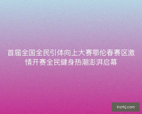 首届全国全民引体向上大赛鄂伦春赛区激情开赛全民健身热潮澎湃启幕