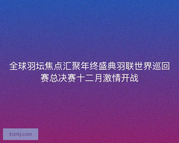 全球羽坛焦点汇聚年终盛典羽联世界巡回赛总决赛十二月激情开战