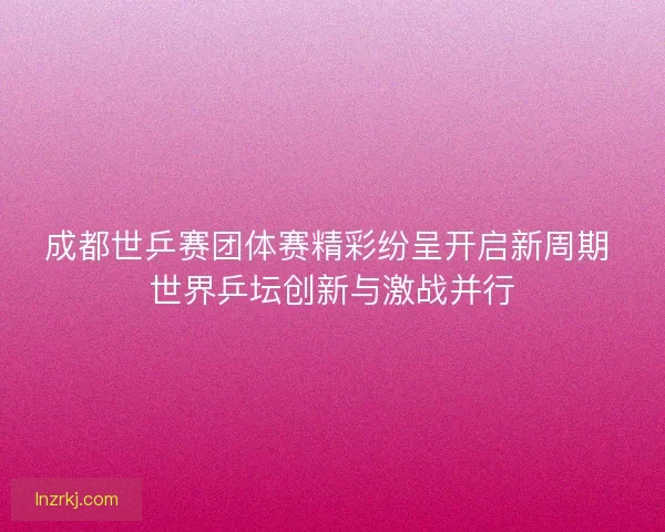 成都世乒赛团体赛精彩纷呈开启新周期 世界乒坛创新与激战并行