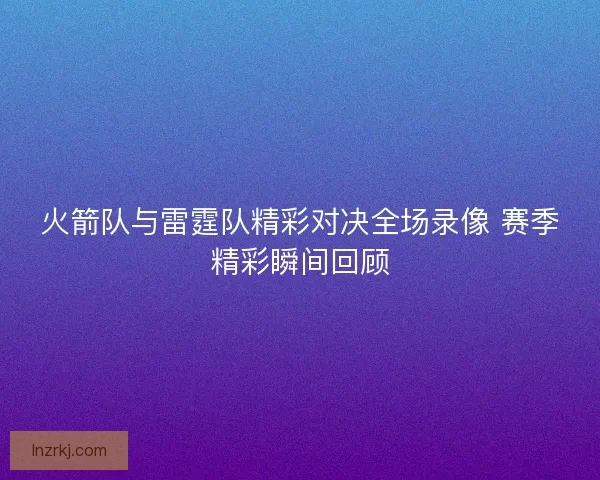 火箭队与雷霆队精彩对决全场录像 赛季精彩瞬间回顾