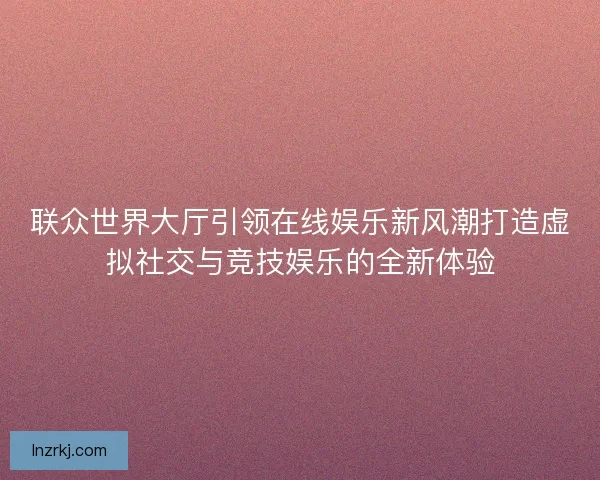 联众世界大厅引领在线娱乐新风潮打造虚拟社交与竞技娱乐的全新体验 联众世界大厅引领在线娱乐新风潮打造虚拟社交与竞技娱乐的全新体验
