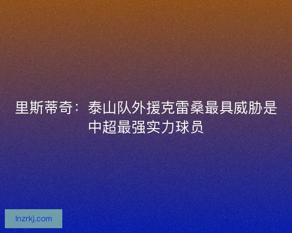 里斯蒂奇:泰山队外援克雷桑最具威胁是中超最强实力球员 里斯蒂奇:泰山队外援克雷桑最具威胁是中超最强实力球员