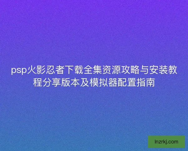 psp火影忍者下载全集资源攻略与安装教程分享版本及模拟器配置指南 psp火影忍者下载全集资源攻略与安装教程分享版本及模拟器配置指南