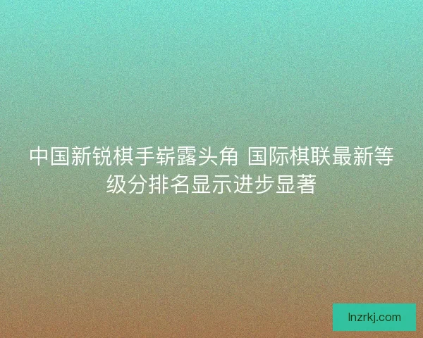 中国新锐棋手崭露头角 国际棋联最新等级分排名显示进步显著 中国新锐棋手崭露头角 国际棋联最新等级分排名显示进步显著