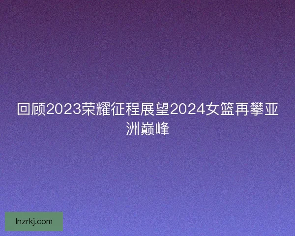 回顾2023荣耀征程展望2024女篮再攀亚洲巅峰 回顾2023荣耀征程展望2024女篮再攀亚洲巅峰