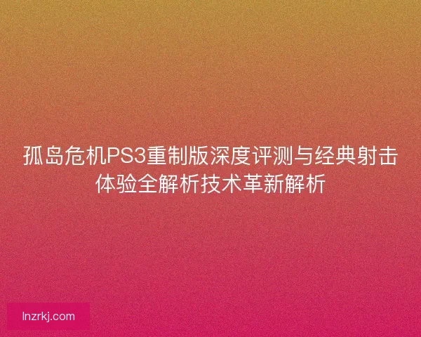 孤岛危机PS3重制版深度评测与经典射击体验全解析技术革新解析 孤岛危机PS3重制版深度评测与经典射击体验全解析技术革新解析