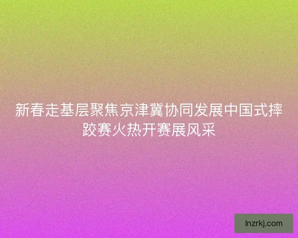 新春走基层聚焦京津冀协同发展中国式摔跤赛火热开赛展风采 新春走基层聚焦京津冀协同发展中国式摔跤赛火热开赛展风采