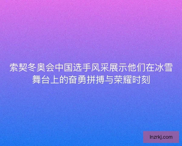 索契冬奥会中国选手风采展示他们在冰雪舞台上的奋勇拼搏与荣耀时刻 索契冬奥会中国选手风采展示他们在冰雪舞台上的奋勇拼搏与荣耀时刻