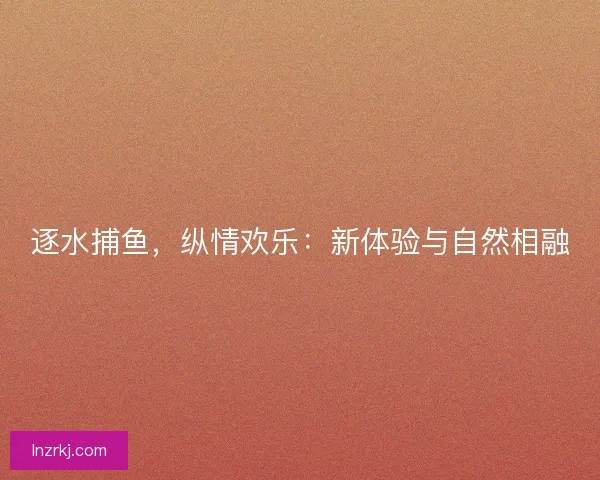 逐水捕鱼,纵情欢乐:新体验与自然相融 逐水捕鱼,纵情欢乐:新体验与自然相融
