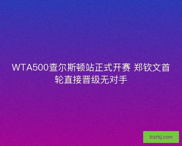 WTA500查尔斯顿站正式开赛 郑钦文首轮直接晋级无对手