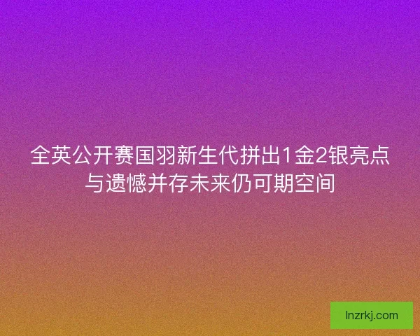 全英公开赛国羽新生代拼出1金2银亮点与遗憾并存未来仍可期空间