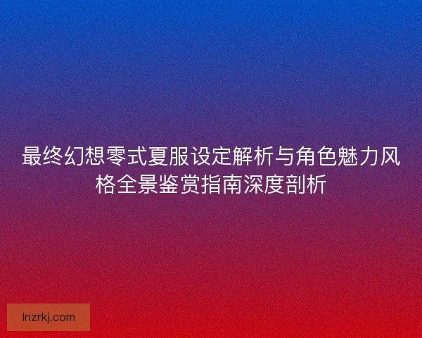 最终幻想零式夏服设定解析与角色魅力风格全景鉴赏指南深度剖析 最终幻想零式夏服设定解析与角色魅力风格全景鉴赏指南深度剖析