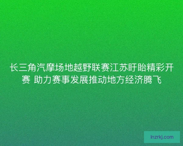 长三角汽摩场地越野联赛江苏盱眙精彩开赛 助力赛事发展推动地方经济腾飞
