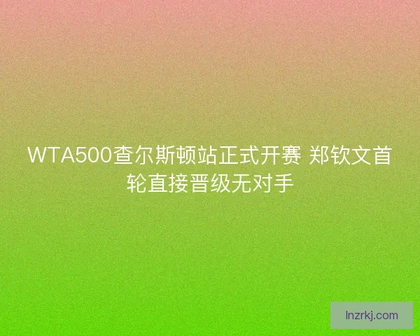 WTA500查尔斯顿站正式开赛 郑钦文首轮直接晋级无对手