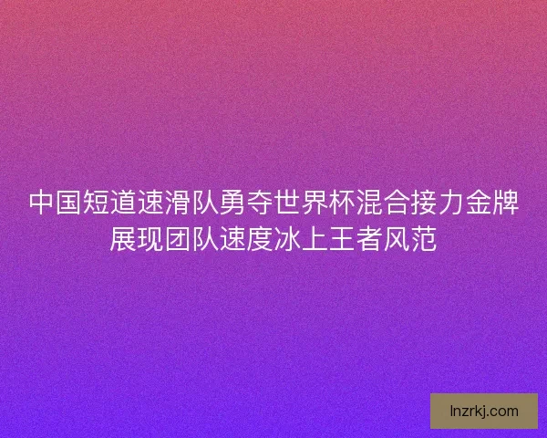 中国短道速滑队勇夺世界杯混合接力金牌展现团队速度冰上王者风范