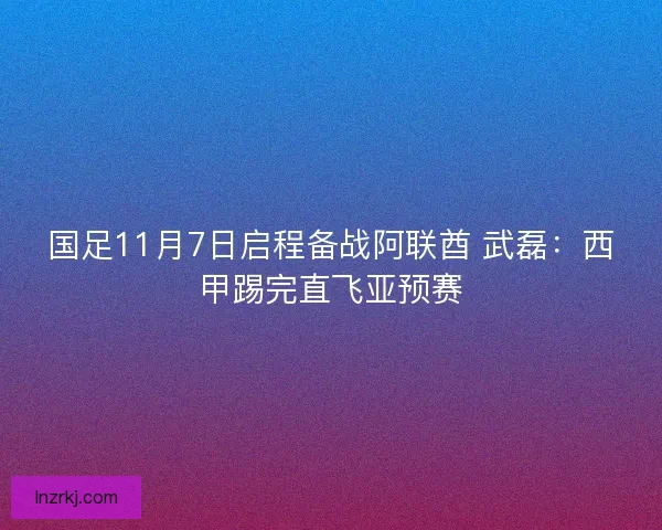 国足11月7日启程备战阿联酋 武磊：西甲踢完直飞亚预赛