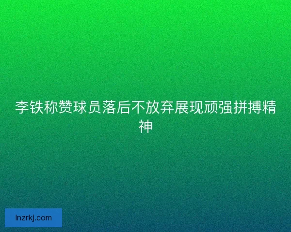 李铁称赞球员落后不放弃展现顽强拼搏精神