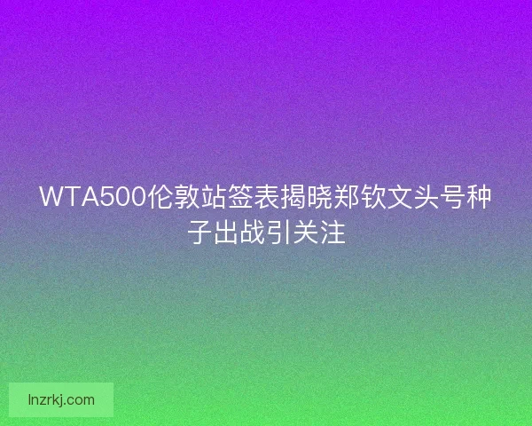 WTA500伦敦站签表揭晓郑钦文头号种子出战引关注