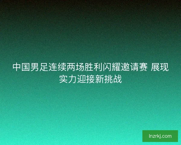 中国男足连续两场胜利闪耀邀请赛 展现实力迎接新挑战