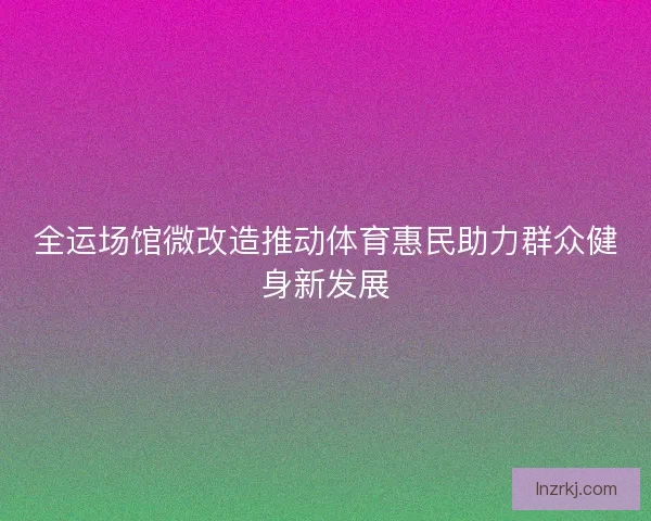 全运场馆微改造推动体育惠民助力群众健身新发展