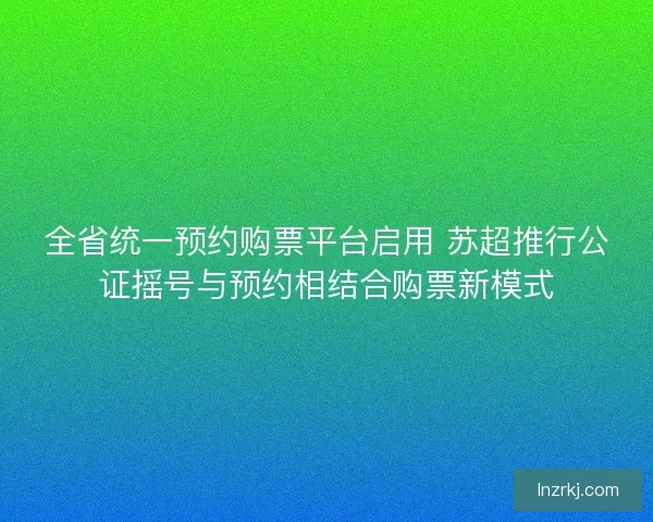 全省统一预约购票平台启用 苏超推行公证摇号与预约相结合购票新模式 全省统一预约购票平台启用 苏超推行公证摇号与预约相结合购票新模式