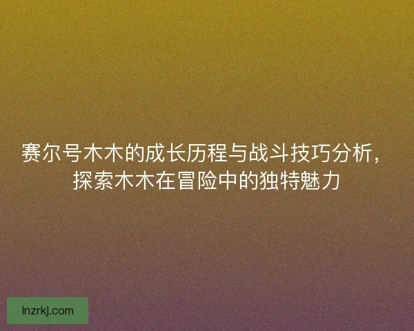 赛尔号木木的成长历程与战斗技巧分析,探索木木在冒险中的独特魅力 赛尔号木木的成长历程与战斗技巧分析,探索木木在冒险中的独特魅力